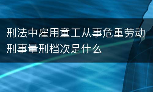 刑法中雇用童工从事危重劳动刑事量刑档次是什么