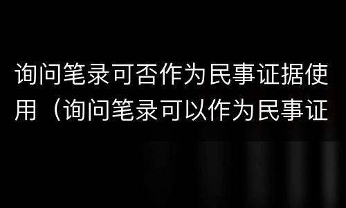 询问笔录可否作为民事证据使用（询问笔录可以作为民事证据吗）