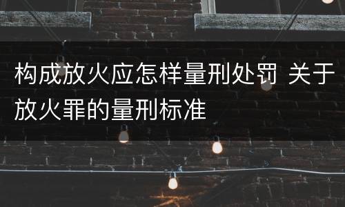 构成放火应怎样量刑处罚 关于放火罪的量刑标准