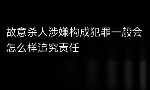 故意杀人涉嫌构成犯罪一般会怎么样追究责任