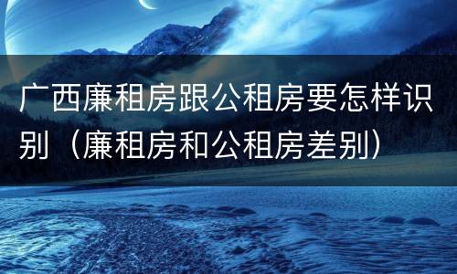 广西廉租房跟公租房要怎样识别（廉租房和公租房差别）
