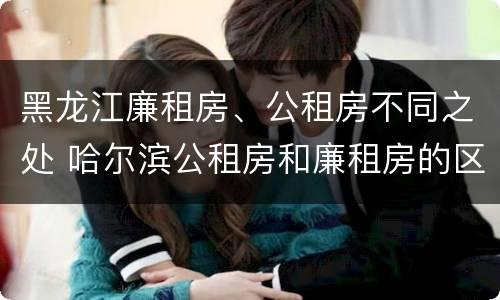 黑龙江廉租房、公租房不同之处 哈尔滨公租房和廉租房的区别