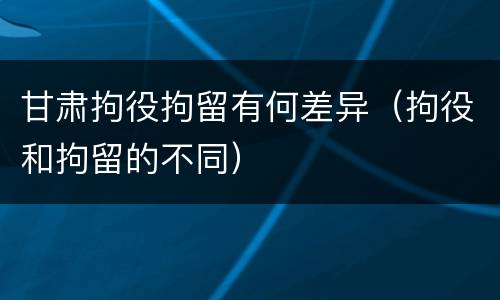 甘肃拘役拘留有何差异（拘役和拘留的不同）