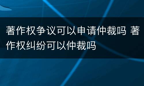 著作权争议可以申请仲裁吗 著作权纠纷可以仲裁吗