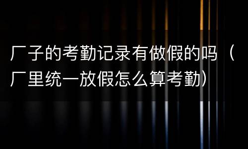 厂子的考勤记录有做假的吗（厂里统一放假怎么算考勤）