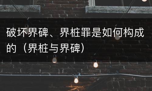 破坏界碑、界桩罪是如何构成的（界桩与界碑）