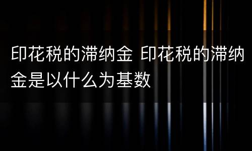印花税的滞纳金 印花税的滞纳金是以什么为基数