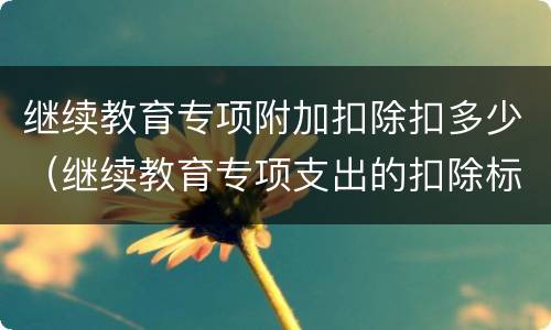 继续教育专项附加扣除扣多少（继续教育专项支出的扣除标准是）