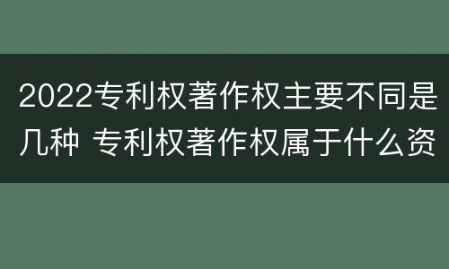 2022专利权著作权主要不同是几种 专利权著作权属于什么资产