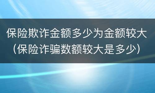 保险欺诈金额多少为金额较大（保险诈骗数额较大是多少）