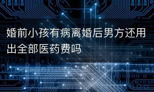 婚前小孩有病离婚后男方还用出全部医药费吗
