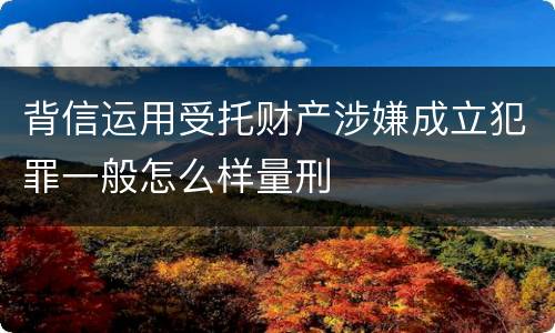 背信运用受托财产涉嫌成立犯罪一般怎么样量刑
