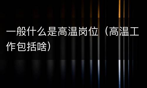 一般什么是高温岗位（高温工作包括啥）
