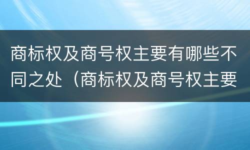 商标权及商号权主要有哪些不同之处（商标权及商号权主要有哪些不同之处呢）