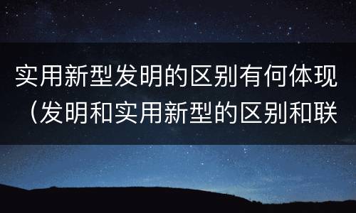 实用新型发明的区别有何体现（发明和实用新型的区别和联系有什么）