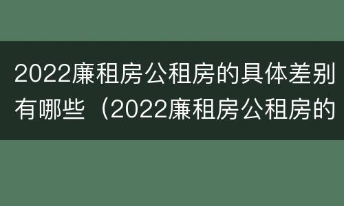 2022廉租房公租房的具体差别有哪些（2022廉租房公租房的具体差别有哪些呢）