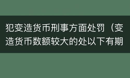 犯变造货币刑事方面处罚（变造货币数额较大的处以下有期徒刑）