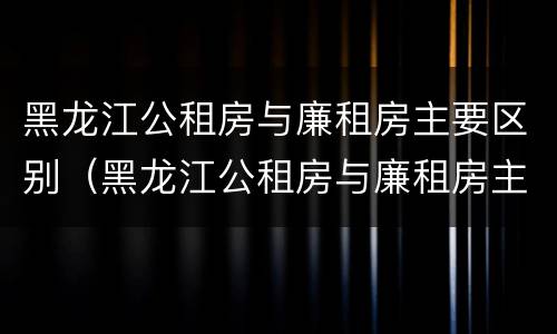 黑龙江公租房与廉租房主要区别（黑龙江公租房与廉租房主要区别是什么）