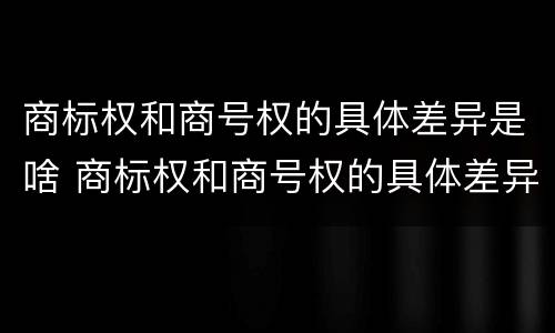 商标权和商号权的具体差异是啥 商标权和商号权的具体差异是啥呢