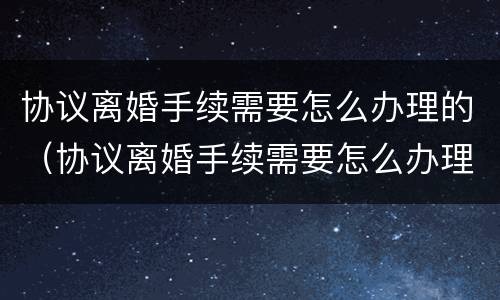 协议离婚手续需要怎么办理的（协议离婚手续需要怎么办理的证件）
