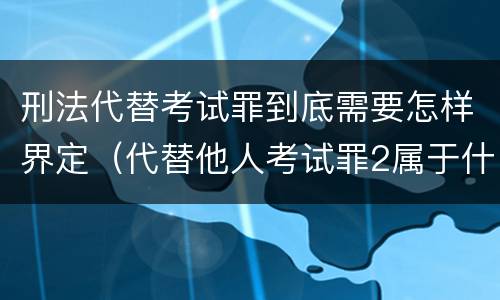 刑法代替考试罪到底需要怎样界定（代替他人考试罪2属于什么类犯罪）