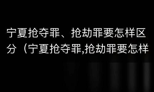 宁夏抢夺罪、抢劫罪要怎样区分（宁夏抢夺罪,抢劫罪要怎样区分轻重）