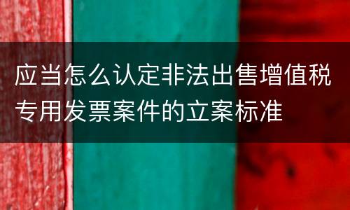 应当怎么认定非法出售增值税专用发票案件的立案标准