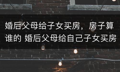 婚后父母给子女买房，房子算谁的 婚后父母给自己子女买房