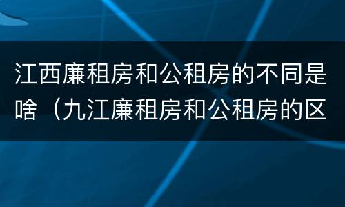 江西廉租房和公租房的不同是啥（九江廉租房和公租房的区别）