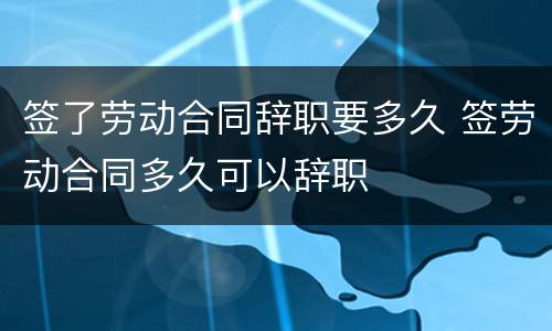 签了劳动合同辞职要多久 签劳动合同多久可以辞职