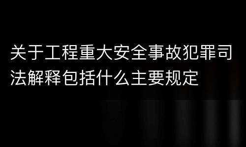关于工程重大安全事故犯罪司法解释包括什么主要规定