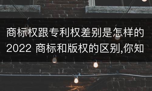 商标权跟专利权差别是怎样的2022 商标和版权的区别,你知道多少?