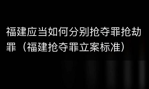 福建应当如何分别抢夺罪抢劫罪（福建抢夺罪立案标准）