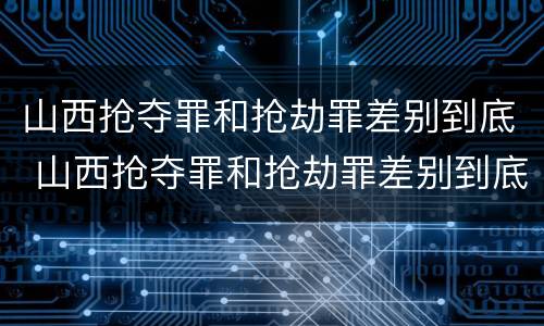 山西抢夺罪和抢劫罪差别到底 山西抢夺罪和抢劫罪差别到底有多大