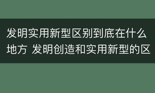 发明实用新型区别到底在什么地方 发明创造和实用新型的区别