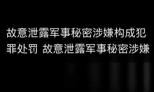 故意泄露军事秘密涉嫌构成犯罪处罚 故意泄露军事秘密涉嫌构成犯罪处罚决定书