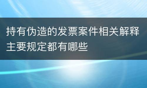 持有伪造的发票案件相关解释主要规定都有哪些