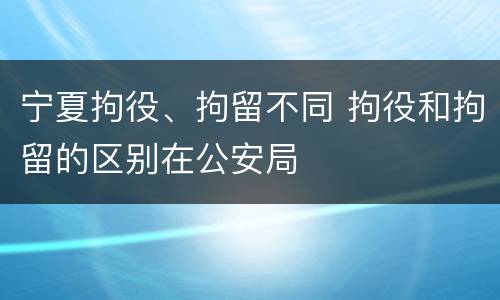宁夏拘役、拘留不同 拘役和拘留的区别在公安局