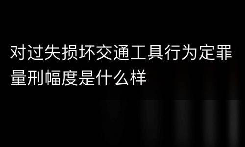 对过失损坏交通工具行为定罪量刑幅度是什么样