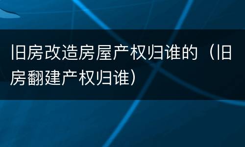旧房改造房屋产权归谁的（旧房翻建产权归谁）