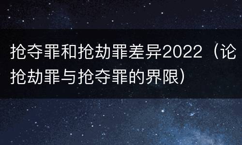 抢夺罪和抢劫罪差异2022（论抢劫罪与抢夺罪的界限）