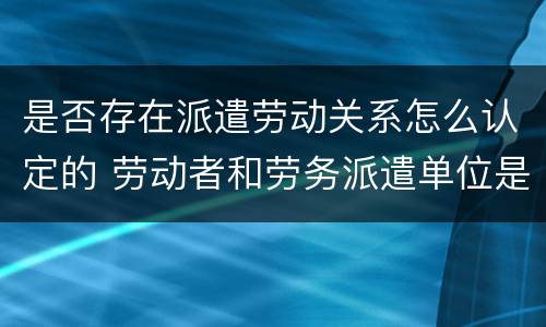 是否存在派遣劳动关系怎么认定的 劳动者和劳务派遣单位是劳动关系吗