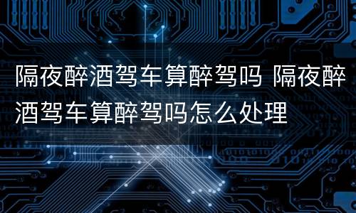 隔夜醉酒驾车算醉驾吗 隔夜醉酒驾车算醉驾吗怎么处理