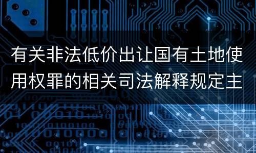 有关非法低价出让国有土地使用权罪的相关司法解释规定主要内容包括什么
