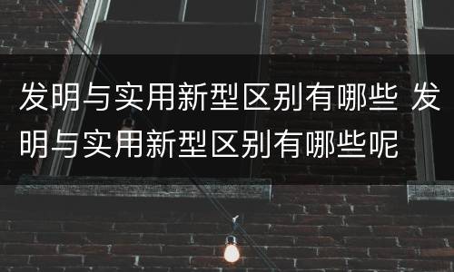 发明与实用新型区别有哪些 发明与实用新型区别有哪些呢