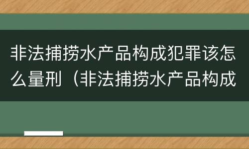 非法捕捞水产品构成犯罪该怎么量刑（非法捕捞水产品构成犯罪该怎么量刑呢）