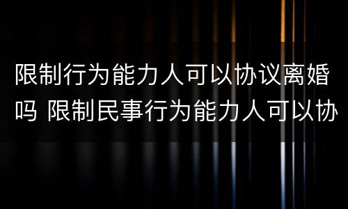 限制行为能力人可以协议离婚吗 限制民事行为能力人可以协议离婚吗