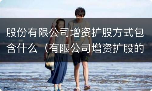股份有限公司增资扩股方式包含什么（有限公司增资扩股的方式）