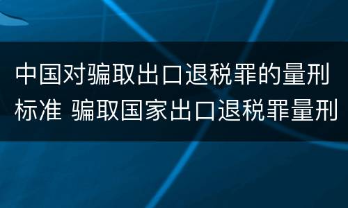 中国对骗取出口退税罪的量刑标准 骗取国家出口退税罪量刑