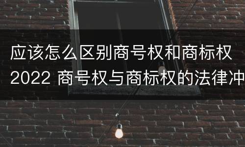 应该怎么区别商号权和商标权2022 商号权与商标权的法律冲突与解决